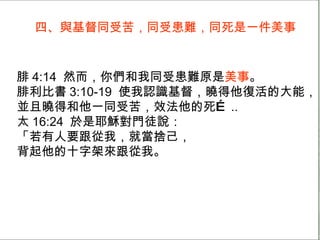 四、與基督同受苦，同受患難，同死是一件美事 腓 4:14  然而，你們和我同受患難原是 美事 。 腓利比書 3:10-19  使我認識基督，曉得他復活的大能， 並且曉得和他一同受苦，效法他的死… .. 太 16:24  於是耶穌對門徒說： 「若有人要跟從我，就當捨己， 背起他的十字架來跟從我。 