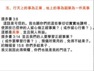 五、行天上的事為正業，地上的事為副業為一件美事 提多書 3:8 這話是可信的。我也願你們把這些事切切實實地講明， 使那些已信神的人留心做正經事業 ? （或作留心行善 ? ）。 這都是 美事， 並且與人有益。 提多書 3:14  並且我們的人要學習正經事業 ? （或作要學習行善 ? ），預備所需用的，免得不結果子。 約翰福音 15:8  你們多結果子， 我父就因此得榮耀，你們也就是我的門徒了。 