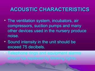 ACOUSTIC CHARACTERISTICSACOUSTIC CHARACTERISTICS
• The ventilation system, incubators, air
compressors, suction pumps and many
other devices used in the nursery produce
noise.
• Sound intensity in the unit should be
exceed 75 decibels.
• Telephone rings and equipment alarms
should be replaced by blinking lights.
 