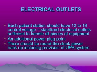 ELECTRICAL OUTLETSELECTRICAL OUTLETS
• Each patient station should have 12 to 16
central voltage – stabilized electrical outlets
sufficient to handle all pieces of equipment
• An additional power plug point
• There should be round-the-clock power
back up including provision of UPS system.
 