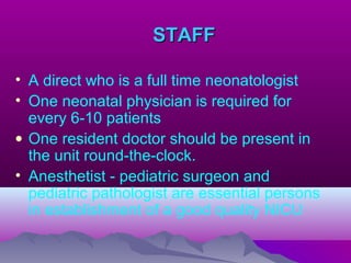 STAFFSTAFF
• A direct who is a full time neonatologist
• One neonatal physician is required for
every 6-10 patients
• One resident doctor should be present in
the unit round-the-clock.
• Anesthetist - pediatric surgeon and
pediatric pathologist are essential persons
in establishment of a good quality NICU
 