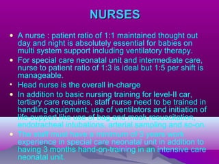 NURSESNURSES
• A nurse : patient ratio of 1:1 maintained thought out
day and night is absolutely essential for babies on
multi system support including ventilatory therapy.
• For special care neonatal unit and intermediate care,
nurse to patient ratio of 1:3 is ideal but 1:5 per shift is
manageable.
• Head nurse is the overall in-charge
• In addition to basic nursing training for level-II car,
tertiary care requires, staff nurse need to be trained in
handling equipment, use of ventilators and initiation of
life-support like use of bag and mask resuscitation,
endotracheal intubations, arterial sampling and so-on.
• The staff must have a minimum of 3 years work
experience in special care neonatal unit in addition to
having 3 months hand-on-training in an intensive care
neonatal unit.
 