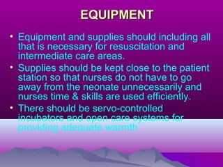 EQUIPMENTEQUIPMENT
• Equipment and supplies should including all
that is necessary for resuscitation and
intermediate care areas.
• Supplies should be kept close to the patient
station so that nurses do not have to go
away from the neonate unnecessarily and
nurses time & skills are used efficiently.
• There should be servo-controlled
incubators and open care systems for
providing adequate warmth
 