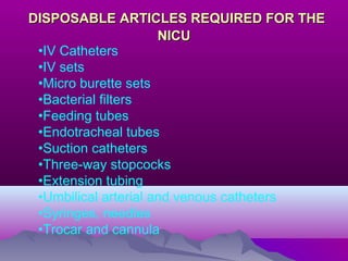 DISPOSABLE ARTICLES REQUIRED FOR THEDISPOSABLE ARTICLES REQUIRED FOR THE
NICUNICU
•IV Catheters
•IV sets
•Micro burette sets
•Bacterial filters
•Feeding tubes
•Endotracheal tubes
•Suction catheters
•Three-way stopcocks
•Extension tubing
•Umbilical arterial and venous catheters
•Syringes, needles
•Trocar and cannula
 