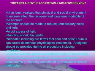 TOWARDS A GENTLE AND FRIENDLY NICU ENVIRONMENTTOWARDS A GENTLE AND FRIENDLY NICU ENVIRONMENT
•It has been realized that physical and social environment
of nursery affect the recovery and long term morbidity of
the neonate.
•Attempts should be made to reduce unnecessary noise
and light.
•Avoid excess of light
•Handling should be gentle
•Neonates including pre terms feel pain and painful stimuli
can cause deleterious physiological responses. Analgesia
should be provided during all procedure including
ventilation.
•Parent should be allowed unrestricted entry to the nursery,
•They should be explained about various tubing and
attachments to the baby and should be involved in care of
their baby.
 
