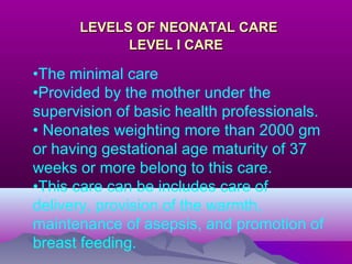 LEVELS OF NEONATAL CARELEVELS OF NEONATAL CARE
LEVEL I CARELEVEL I CARE
•The minimal care
•Provided by the mother under the
supervision of basic health professionals.
• Neonates weighting more than 2000 gm
or having gestational age maturity of 37
weeks or more belong to this care.
•This care can be includes care of
delivery, provision of the warmth,
maintenance of asepsis, and promotion of
breast feeding.
 