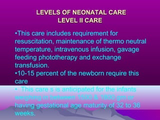 LEVELS OF NEONATAL CARELEVELS OF NEONATAL CARE
LEVEL II CARELEVEL II CARE
•This care includes requirement for
resuscitation, maintenance of thermo neutral
temperature, intravenous infusion, gavage
feeding phototherapy and exchange
transfusion.
•10-15 percent of the newborn require this
care
• This care s is anticipated for the infants
weighing in between 1500 & 1800 gm or
having gestational age maturity of 32 to 36
weeks.
 