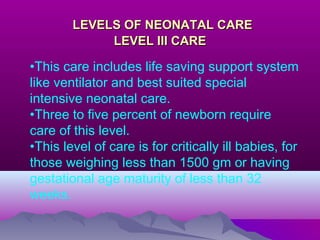 LEVELS OF NEONATAL CARELEVELS OF NEONATAL CARE
LEVEL III CARELEVEL III CARE
•This care includes life saving support system
like ventilator and best suited special
intensive neonatal care.
•Three to five percent of newborn require
care of this level.
•This level of care is for critically ill babies, for
those weighing less than 1500 gm or having
gestational age maturity of less than 32
weeks.
 
