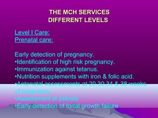 THE MCH SERVICESTHE MCH SERVICES
DIFFERENT LEVELSDIFFERENT LEVELS
Level I Care:
Prenatal care:
Early detection of pregnancy.
•Identification of high risk pregnancy.
•Immunization against tetanus.
•Nutrition supplements with iron & folic acid.
•Antenatal assessments at 20,30,34 & 38 weeks
of pregnancy.
•Assessment of pelosis.
•Early detection of fortal growth failure.
 