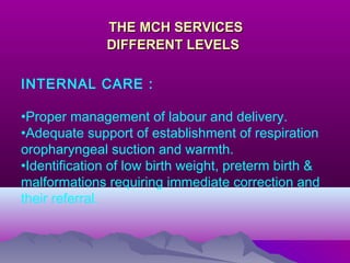 THE MCH SERVICESTHE MCH SERVICES
DIFFERENT LEVELSDIFFERENT LEVELS
INTERNAL CARE :
•Proper management of labour and delivery.
•Adequate support of establishment of respiration
oropharyngeal suction and warmth.
•Identification of low birth weight, preterm birth &
malformations requiring immediate correction and
their referral.
 