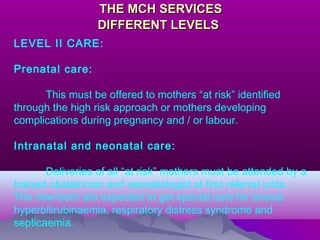 THE MCH SERVICESTHE MCH SERVICES
DIFFERENT LEVELSDIFFERENT LEVELS
LEVEL II CARE:
Prenatal care:
This must be offered to mothers “at risk” identified
through the high risk approach or mothers developing
complications during pregnancy and / or labour.
Intranatal and neonatal care:
Deliveries of all “at risk” mothers must be attended by a
trained obstetrician and neonatologist at first referral units.
The new-born are expected to get special care for anoxia
hyperbilirubinaemia, respiratory distress syndrome and
septicaemia.
 