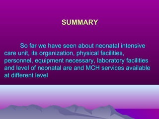 SUMMARYSUMMARY
So far we have seen about neonatal intensive
care unit, its organization, physical facilities,
personnel, equipment necessary, laboratory facilities
and level of neonatal are and MCH services available
at different level.
 