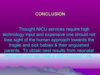 CONCLUSIONCONCLUSION
Thought NICU services require high
technology input and expensive one should not
lose sight of the human approach towards the
fragile and sick babies & their anguished
parents. To obtain best results from neonatal
intensive care we need a well equipped unit.
 
