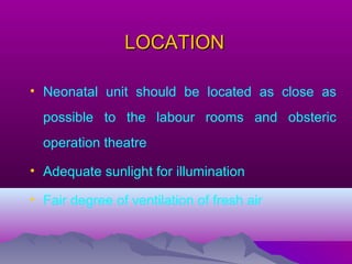 LOCATIONLOCATION
• Neonatal unit should be located as close as
possible to the labour rooms and obsteric
operation theatre
• Adequate sunlight for illumination
• Fair degree of ventilation of fresh air
 