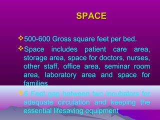 SPACESPACE
500-600 Gross square feet per bed.
Space includes patient care area,
storage area, space for doctors, nurses,
other staff, office area, seminar room
area, laboratory area and space for
families
6 Feet gap between two incubators for
adequate circulation and keeping the
essential lifesaving equipment
 