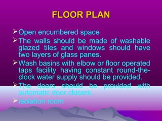 FLOOR PLANFLOOR PLAN
Open encumbered space
The walls should be made of washable
glazed tiles and windows should have
two layers of glass panes.
Wash basins with elbow or floor operated
taps facility having constant round-the-
clock water supply should be provided.
The doors should be provided with
automatic door closers.
Isolation room
 