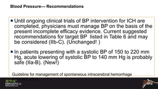 Blood Pressure--- Recommendations Until ongoing clinical trials of BP intervention for ICH are completed, physicians must manage BP on the basis of the present incomplete efficacy evidence. Current suggested recommendations for target BP  listed in Table 6 and may be considered (IIb-C). (Unchanged! )  In patients presenting with a systolic BP of 150 to 220 mm Hg, acute lowering of systolic BP to 140 mm Hg is probably safe (IIa-B). (New!)  Guideline for management of spontaneous intracerebral hemorrhage  STROKE 2010 