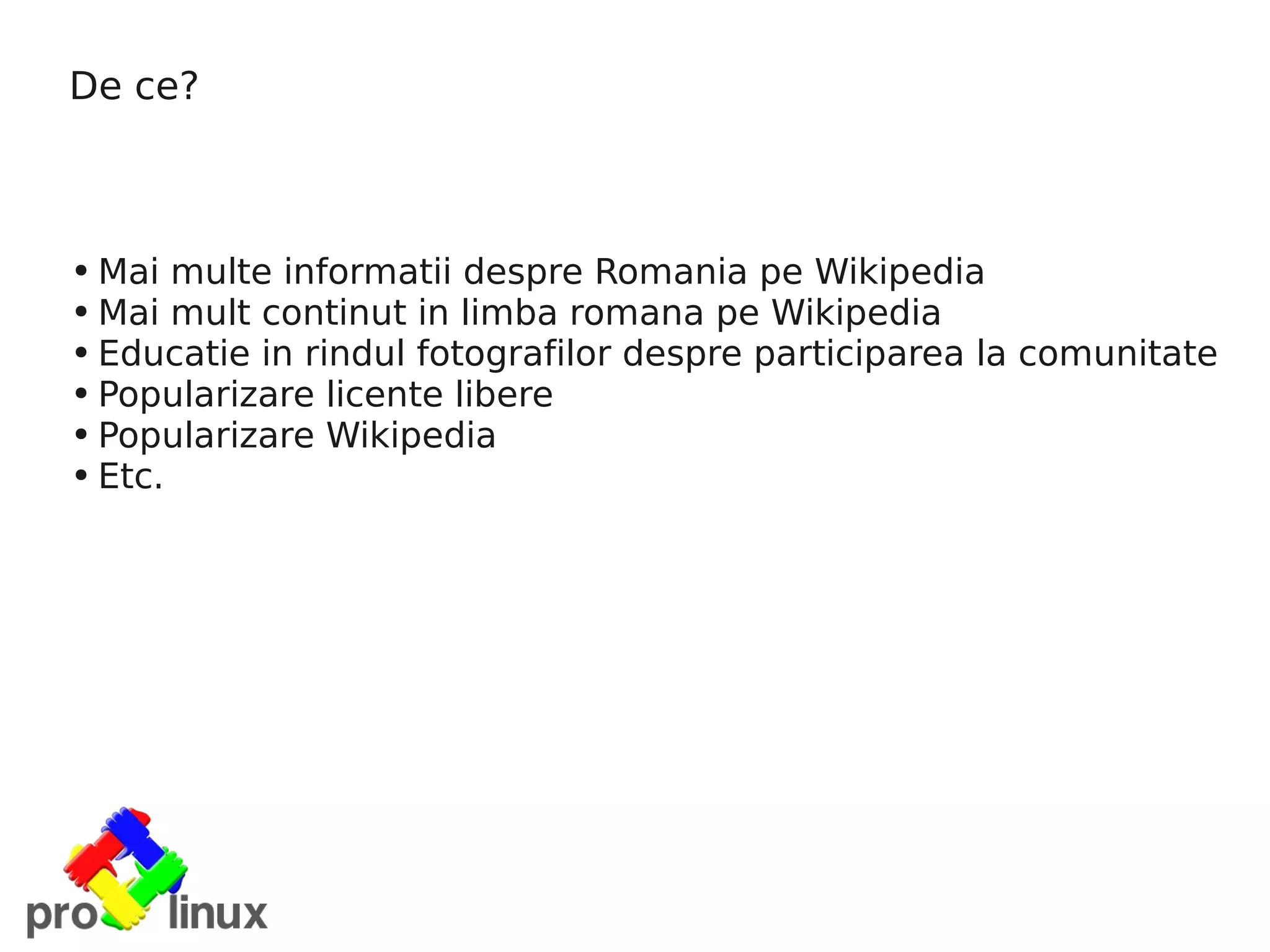 De ce?



●   Mai multe informatii despre Romania pe Wikipedia
●   Mai mult continut in limba romana pe Wikipedia
●   Educatie in rindul fotografilor despre participarea la comunitate
●   Popularizare licente libere
●   Popularizare Wikipedia
●   Etc.
 