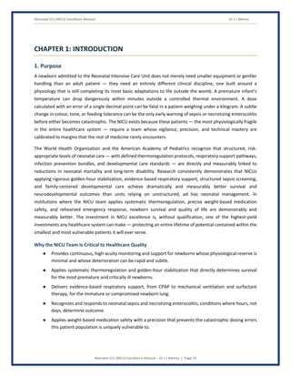 Neonatal ICU (NICU) Excellence Manual Dr J L Meena
Neonatal ICU (NICU) Excellence Manual – Dr J L Meena | Page 10
CHAPTER 1: INTRODUCTION
1. Purpose
A newborn admitted to the Neonatal Intensive Care Unit does not merely need smaller equipment or gentler
handling than an adult patient — they need an entirely different clinical discipline, one built around a
physiology that is still completing its most basic adaptations to life outside the womb. A premature infant's
temperature can drop dangerously within minutes outside a controlled thermal environment. A dose
calculated with an error of a single decimal point can be fatal in a patient weighing under a kilogram. A subtle
change in colour, tone, or feeding tolerance can be the only early warning of sepsis or necrotizing enterocolitis
before either becomes catastrophic. The NICU exists because these patients — the most physiologically fragile
in the entire healthcare system — require a team whose vigilance, precision, and technical mastery are
calibrated to margins that the rest of medicine rarely encounters.
The World Health Organization and the American Academy of Pediatrics recognize that structured, risk-
appropriate levels of neonatal care — with defined thermoregulation protocols, respiratory support pathways,
infection prevention bundles, and developmental care standards — are directly and measurably linked to
reductions in neonatal mortality and long-term disability. Research consistently demonstrates that NICUs
applying rigorous golden-hour stabilization, evidence-based respiratory support, structured sepsis screening,
and family-centered developmental care achieve dramatically and measurably better survival and
neurodevelopmental outcomes than units relying on unstructured, ad hoc neonatal management. In
institutions where the NICU team applies systematic thermoregulation, precise weight-based medication
safety, and rehearsed emergency response, newborn survival and quality of life are demonstrably and
measurably better. The investment in NICU excellence is, without qualification, one of the highest-yield
investments any healthcare system can make — protecting an entire lifetime of potential contained within the
smallest and most vulnerable patients it will ever serve.
Why the NICU Team Is Critical to Healthcare Quality
● Provides continuous, high-acuity monitoring and support for newborns whose physiological reserve is
minimal and whose deterioration can be rapid and subtle.
● Applies systematic thermoregulation and golden-hour stabilization that directly determines survival
for the most premature and critically ill newborns.
● Delivers evidence-based respiratory support, from CPAP to mechanical ventilation and surfactant
therapy, for the immature or compromised newborn lung.
● Recognizes and responds to neonatal sepsis and necrotizing enterocolitis, conditions where hours, not
days, determine outcome.
● Applies weight-based medication safety with a precision that prevents the catastrophic dosing errors
this patient population is uniquely vulnerable to.
 