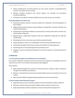 Neonatal ICU (NICU) Excellence Manual Dr J L Meena
Neonatal ICU (NICU) Excellence Manual – Dr J L Meena | Page 11
● Delivers developmental and family-centered care that protects long-term neurodevelopmental
outcomes, not merely short-term survival.
● Maintains regulatory compliance with national newborn care standards and international
accreditation guidelines.
● Contributes to accreditation compliance (NABH, JCI) for neonatal intensive care standards.
Key Responsibilities of the NICU Team
● Conducting systematic admission assessment, golden-hour stabilization, and thermoregulation for
every newborn.
● Applying evidence-based respiratory support pathways, including CPAP, mechanical ventilation, and
surfactant administration.
● Recognizing and responding immediately to neonatal sepsis, necrotizing enterocolitis, and other time-
critical neonatal emergencies.
● Applying rigorous, weight-based medication safety with independent double-check for high-alert
neonatal drugs.
● Maintaining central line and vascular access infection prevention bundles.
● Supporting kangaroo mother care, breastfeeding, and family-centered developmental care.
● Coordinating retinopathy of prematurity, hearing, and metabolic screening programmes.
● Coordinating safe, structured discharge planning and follow-up care.
● Engaging in continuous professional development to maintain competence in evolving neonatal care
evidence.
2. Objectives
1. Ensure Systematic Golden-Hour Stabilization for Every Newborn
Every newborn admitted to the NICU must receive systematic thermoregulation and stabilization within the
critical first hour of life. This is the NICU's primary patient safety obligation.
How to Achieve:
● Apply standardized golden-hour protocols for thermal protection, respiratory support, and glucose
management immediately upon admission.
● Maintain a controlled thermal environment (incubator/radiant warmer) consistently for every at-risk
newborn.
● Apply systematic APGAR and gestational age-appropriate assessment upon admission.
2. Deliver Evidence-Based Respiratory Support
● Apply CPAP and non-invasive respiratory support as first-line therapy where evidence supports it.
● Administer surfactant therapy promptly for eligible respiratory distress syndrome cases.
● Apply lung-protective ventilation strategies to minimize bronchopulmonary dysplasia risk.
 