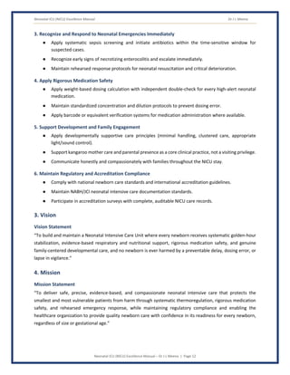 Neonatal ICU (NICU) Excellence Manual Dr J L Meena
Neonatal ICU (NICU) Excellence Manual – Dr J L Meena | Page 12
3. Recognize and Respond to Neonatal Emergencies Immediately
● Apply systematic sepsis screening and initiate antibiotics within the time-sensitive window for
suspected cases.
● Recognize early signs of necrotizing enterocolitis and escalate immediately.
● Maintain rehearsed response protocols for neonatal resuscitation and critical deterioration.
4. Apply Rigorous Medication Safety
● Apply weight-based dosing calculation with independent double-check for every high-alert neonatal
medication.
● Maintain standardized concentration and dilution protocols to prevent dosing error.
● Apply barcode or equivalent verification systems for medication administration where available.
5. Support Development and Family Engagement
● Apply developmentally supportive care principles (minimal handling, clustered care, appropriate
light/sound control).
● Support kangaroo mother care and parental presence as a core clinical practice, not a visiting privilege.
● Communicate honestly and compassionately with families throughout the NICU stay.
6. Maintain Regulatory and Accreditation Compliance
● Comply with national newborn care standards and international accreditation guidelines.
● Maintain NABH/JCI neonatal intensive care documentation standards.
● Participate in accreditation surveys with complete, auditable NICU care records.
3. Vision
Vision Statement
“To build and maintain a Neonatal Intensive Care Unit where every newborn receives systematic golden-hour
stabilization, evidence-based respiratory and nutritional support, rigorous medication safety, and genuine
family-centered developmental care, and no newborn is ever harmed by a preventable delay, dosing error, or
lapse in vigilance.”
4. Mission
Mission Statement
“To deliver safe, precise, evidence-based, and compassionate neonatal intensive care that protects the
smallest and most vulnerable patients from harm through systematic thermoregulation, rigorous medication
safety, and rehearsed emergency response, while maintaining regulatory compliance and enabling the
healthcare organization to provide quality newborn care with confidence in its readiness for every newborn,
regardless of size or gestational age.”
 