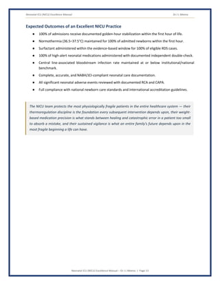 Neonatal ICU (NICU) Excellence Manual Dr J L Meena
Neonatal ICU (NICU) Excellence Manual – Dr J L Meena | Page 13
Expected Outcomes of an Excellent NICU Practice
● 100% of admissions receive documented golden-hour stabilization within the first hour of life.
● Normothermia (36.5–37.5°C) maintained for 100% of admitted newborns within the first hour.
● Surfactant administered within the evidence-based window for 100% of eligible RDS cases.
● 100% of high-alert neonatal medications administered with documented independent double-check.
● Central line-associated bloodstream infection rate maintained at or below institutional/national
benchmark.
● Complete, accurate, and NABH/JCI-compliant neonatal care documentation.
● All significant neonatal adverse events reviewed with documented RCA and CAPA.
● Full compliance with national newborn care standards and international accreditation guidelines.
The NICU team protects the most physiologically fragile patients in the entire healthcare system — their
thermoregulation discipline is the foundation every subsequent intervention depends upon, their weight-
based medication precision is what stands between healing and catastrophic error in a patient too small
to absorb a mistake, and their sustained vigilance is what an entire family's future depends upon in the
most fragile beginning a life can have.
 