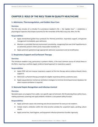 Neonatal ICU (NICU) Excellence Manual Dr J L Meena
Neonatal ICU (NICU) Excellence Manual – Dr J L Meena | Page 14
CHAPTER 2: ROLE OF THE NICU TEAM IN QUALITY HEALTHCARE
1. Admission, Thermoregulation, and Golden Hour Care
Overview
The first sixty minutes of a critically ill or premature newborn's life — the “golden hour” — establishes a
physiological trajectory that shapes outcomes for the remainder of the NICU stay and, often, for life.
Responsibilities
● Apply standardized golden-hour protocols for thermal protection, respiratory support, and glucose
management immediately upon admission.
● Maintain a controlled thermal environment consistently, recognizing that even brief hypothermia in
an extremely preterm infant carries measurable mortality risk.
● Apply systematic gestational age-appropriate admission assessment and risk stratification.
2. Respiratory Support and Surfactant Therapy
Overview
The immature newborn lung, particularly in preterm infants, is the most common source of critical illness in
the NICU, requiring a carefully staged, evidence-based approach to respiratory support.
Responsibilities
● Apply CPAP and non-invasive respiratory support as first-line therapy where evidence-based criteria
support it.
● Administer surfactant therapy promptly for eligible respiratory distress syndrome cases.
● Apply lung-protective mechanical ventilation strategies to minimize bronchopulmonary dysplasia risk
when invasive ventilation is required.
3. Neonatal Sepsis Recognition and Infection Control
Overview
Neonatal sepsis can progress from subtle, non-specific signs to fulminant, life-threatening illness within hours,
making systematic screening and rapid antibiotic initiation a core patient safety function.
Responsibilities
● Apply systematic sepsis risk screening and clinical assessment for every at-risk newborn.
● Initiate empiric antibiotics within the time-sensitive window for suspected sepsis, pending culture
results.
● Apply central line, hand hygiene, and equipment infection prevention bundles rigorously.
 