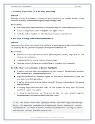 Neonatal ICU (NICU) Excellence Manual Dr J L Meena
Neonatal ICU (NICU) Excellence Manual – Dr J L Meena | Page 16
7. Screening Programmes (ROP, Hearing, Metabolic)
Overview
Systematic screening for retinopathy of prematurity, hearing impairment, and metabolic disorders catches
conditions where early intervention meaningfully changes lifelong outcome.
Responsibilities
● Apply retinopathy of prematurity screening per gestational age and birth weight criteria on schedule.
● Conduct hearing screening before discharge for every eligible newborn.
● Coordinate newborn metabolic and other statutory screening per national protocol.
8. Discharge Planning and Follow-Up Coordination
Overview
Safe transition from NICU to home requires structured discharge readiness assessment and coordinated follow-
up, recognizing that NICU graduates carry ongoing developmental and medical risk.
Responsibilities
● Apply structured discharge readiness criteria (thermoregulation, feeding, weight gain, car seat
tolerance where applicable).
● Provide comprehensive parental education before discharge.
● Coordinate structured follow-up with neonatal follow-up clinics and relevant specialists.
How the NICU Team Contributes to Quality Healthcare
● By applying systematic golden-hour stabilization, the team establishes the physiological foundation
every subsequent NICU intervention depends upon.
● By delivering evidence-based respiratory support, the team protects the immature lung from both
under-treatment and iatrogenic injury.
● By applying rigorous sepsis screening, the team catches life-threatening infection within the hours that
determine survival.
● By applying weight-based medication safety, the team prevents the dosing errors this patient
population is uniquely vulnerable to.
● By delivering developmental and family-centered care, the team protects long-term
neurodevelopmental outcomes, not merely short-term survival.
The NICU team protects patients whose physiological reserve is measured in single grams and single
degrees — their golden-hour stabilization sets the trajectory for the entire admission, their respiratory
support protects the lung's fragile development, and their medication precision is the safeguard between
healing and harm in a patient too small to survive an error.
 