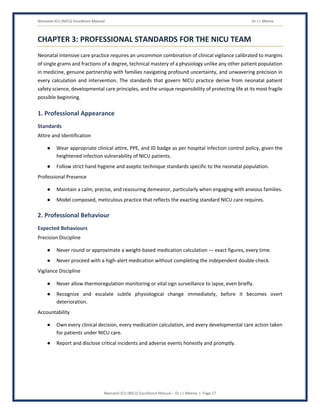 Neonatal ICU (NICU) Excellence Manual Dr J L Meena
Neonatal ICU (NICU) Excellence Manual – Dr J L Meena | Page 17
CHAPTER 3: PROFESSIONAL STANDARDS FOR THE NICU TEAM
Neonatal intensive care practice requires an uncommon combination of clinical vigilance calibrated to margins
of single grams and fractions of a degree, technical mastery of a physiology unlike any other patient population
in medicine, genuine partnership with families navigating profound uncertainty, and unwavering precision in
every calculation and intervention. The standards that govern NICU practice derive from neonatal patient
safety science, developmental care principles, and the unique responsibility of protecting life at its most fragile
possible beginning.
1. Professional Appearance
Standards
Attire and Identification
● Wear appropriate clinical attire, PPE, and ID badge as per hospital infection control policy, given the
heightened infection vulnerability of NICU patients.
● Follow strict hand hygiene and aseptic technique standards specific to the neonatal population.
Professional Presence
● Maintain a calm, precise, and reassuring demeanor, particularly when engaging with anxious families.
● Model composed, meticulous practice that reflects the exacting standard NICU care requires.
2. Professional Behaviour
Expected Behaviours
Precision Discipline
● Never round or approximate a weight-based medication calculation — exact figures, every time.
● Never proceed with a high-alert medication without completing the independent double-check.
Vigilance Discipline
● Never allow thermoregulation monitoring or vital sign surveillance to lapse, even briefly.
● Recognize and escalate subtle physiological change immediately, before it becomes overt
deterioration.
Accountability
● Own every clinical decision, every medication calculation, and every developmental care action taken
for patients under NICU care.
● Report and disclose critical incidents and adverse events honestly and promptly.
 