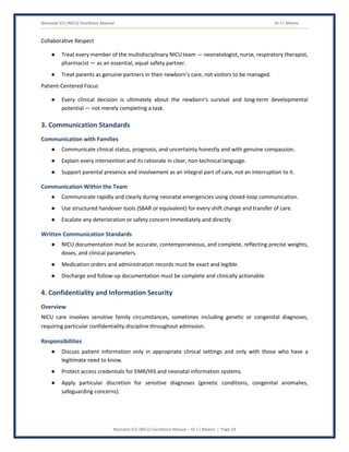 Neonatal ICU (NICU) Excellence Manual Dr J L Meena
Neonatal ICU (NICU) Excellence Manual – Dr J L Meena | Page 18
Collaborative Respect
● Treat every member of the multidisciplinary NICU team — neonatologist, nurse, respiratory therapist,
pharmacist — as an essential, equal safety partner.
● Treat parents as genuine partners in their newborn's care, not visitors to be managed.
Patient-Centered Focus
● Every clinical decision is ultimately about the newborn's survival and long-term developmental
potential — not merely completing a task.
3. Communication Standards
Communication with Families
● Communicate clinical status, prognosis, and uncertainty honestly and with genuine compassion.
● Explain every intervention and its rationale in clear, non-technical language.
● Support parental presence and involvement as an integral part of care, not an interruption to it.
Communication Within the Team
● Communicate rapidly and clearly during neonatal emergencies using closed-loop communication.
● Use structured handover tools (SBAR or equivalent) for every shift change and transfer of care.
● Escalate any deterioration or safety concern immediately and directly.
Written Communication Standards
● NICU documentation must be accurate, contemporaneous, and complete, reflecting precise weights,
doses, and clinical parameters.
● Medication orders and administration records must be exact and legible.
● Discharge and follow-up documentation must be complete and clinically actionable.
4. Confidentiality and Information Security
Overview
NICU care involves sensitive family circumstances, sometimes including genetic or congenital diagnoses,
requiring particular confidentiality discipline throughout admission.
Responsibilities
● Discuss patient information only in appropriate clinical settings and only with those who have a
legitimate need to know.
● Protect access credentials for EMR/HIS and neonatal information systems.
● Apply particular discretion for sensitive diagnoses (genetic conditions, congenital anomalies,
safeguarding concerns).
 