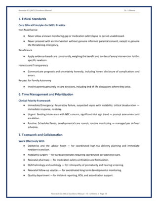 Neonatal ICU (NICU) Excellence Manual Dr J L Meena
Neonatal ICU (NICU) Excellence Manual – Dr J L Meena | Page 19
5. Ethical Standards
Core Ethical Principles for NICU Practice
Non-Maleficence
● Never allow a known monitoring gap or medication safety lapse to persist unaddressed.
● Never proceed with an intervention without genuine informed parental consent, except in genuine
life-threatening emergency.
Beneficence
● Apply evidence-based care consistently, weighing the benefit and burden of every intervention for this
specific newborn.
Honesty and Transparency
● Communicate prognosis and uncertainty honestly, including honest disclosure of complications and
errors.
Respect for Family Autonomy
● Involve parents genuinely in care decisions, including end-of-life discussions where they arise.
6. Time Management and Prioritization
Clinical Priority Framework
● Immediate/Emergency: Respiratory failure, suspected sepsis with instability, critical desaturation —
immediate response, no delay.
● Urgent: Feeding intolerance with NEC concern, significant vital sign trend — prompt assessment and
escalation.
● Routine: Scheduled feeds, developmental care rounds, routine monitoring — managed per defined
schedule.
7. Teamwork and Collaboration
Work Effectively With
● Obstetrics and the Labour Room — for coordinated high-risk delivery planning and immediate
newborn transition.
● Paediatric surgery — for surgical neonates requiring coordinated perioperative care.
● Neonatal pharmacy — for medication safety verification and formulation.
● Ophthalmology and audiology — for retinopathy of prematurity and hearing screening.
● Neonatal follow-up services — for coordinated long-term developmental monitoring.
● Quality department — for incident reporting, RCA, and accreditation support.
 