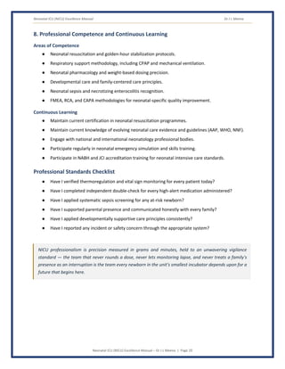 Neonatal ICU (NICU) Excellence Manual Dr J L Meena
Neonatal ICU (NICU) Excellence Manual – Dr J L Meena | Page 20
8. Professional Competence and Continuous Learning
Areas of Competence
● Neonatal resuscitation and golden-hour stabilization protocols.
● Respiratory support methodology, including CPAP and mechanical ventilation.
● Neonatal pharmacology and weight-based dosing precision.
● Developmental care and family-centered care principles.
● Neonatal sepsis and necrotizing enterocolitis recognition.
● FMEA, RCA, and CAPA methodologies for neonatal-specific quality improvement.
Continuous Learning
● Maintain current certification in neonatal resuscitation programmes.
● Maintain current knowledge of evolving neonatal care evidence and guidelines (AAP, WHO, NNF).
● Engage with national and international neonatology professional bodies.
● Participate regularly in neonatal emergency simulation and skills training.
● Participate in NABH and JCI accreditation training for neonatal intensive care standards.
Professional Standards Checklist
● Have I verified thermoregulation and vital sign monitoring for every patient today?
● Have I completed independent double-check for every high-alert medication administered?
● Have I applied systematic sepsis screening for any at-risk newborn?
● Have I supported parental presence and communicated honestly with every family?
● Have I applied developmentally supportive care principles consistently?
● Have I reported any incident or safety concern through the appropriate system?
NICU professionalism is precision measured in grams and minutes, held to an unwavering vigilance
standard — the team that never rounds a dose, never lets monitoring lapse, and never treats a family's
presence as an interruption is the team every newborn in the unit's smallest incubator depends upon for a
future that begins here.
 