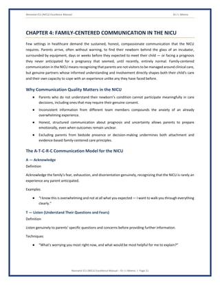 Neonatal ICU (NICU) Excellence Manual Dr J L Meena
Neonatal ICU (NICU) Excellence Manual – Dr J L Meena | Page 21
CHAPTER 4: FAMILY-CENTERED COMMUNICATION IN THE NICU
Few settings in healthcare demand the sustained, honest, compassionate communication that the NICU
requires. Parents arrive, often without warning, to find their newborn behind the glass of an incubator,
surrounded by equipment, days or weeks before they expected to meet their child — or facing a prognosis
they never anticipated for a pregnancy that seemed, until recently, entirely normal. Family-centered
communication in the NICU means recognizing that parents are not visitors to be managed around clinical care,
but genuine partners whose informed understanding and involvement directly shapes both their child's care
and their own capacity to cope with an experience unlike any they have faced before.
Why Communication Quality Matters in the NICU
● Parents who do not understand their newborn's condition cannot participate meaningfully in care
decisions, including ones that may require their genuine consent.
● Inconsistent information from different team members compounds the anxiety of an already
overwhelming experience.
● Honest, structured communication about prognosis and uncertainty allows parents to prepare
emotionally, even when outcomes remain unclear.
● Excluding parents from bedside presence or decision-making undermines both attachment and
evidence-based family-centered care principles.
The A-T-C-R-C Communication Model for the NICU
A — Acknowledge
Definition
Acknowledge the family's fear, exhaustion, and disorientation genuinely, recognizing that the NICU is rarely an
experience any parent anticipated.
Examples
● “I know this is overwhelming and not at all what you expected — I want to walk you through everything
clearly.”
T — Listen (Understand Their Questions and Fears)
Definition
Listen genuinely to parents' specific questions and concerns before providing further information.
Techniques
● “What's worrying you most right now, and what would be most helpful for me to explain?”
 