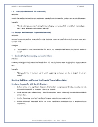 Neonatal ICU (NICU) Excellence Manual Dr J L Meena
Neonatal ICU (NICU) Excellence Manual – Dr J L Meena | Page 22
C — Clarify (Explain Condition and Plan Clearly)
Definition
Explain the newborn's condition, the equipment involved, and the care plan in clear, non-technical language.
Examples
● “The breathing support she's on right now is helping her lungs, which haven't fully matured yet —
here's what we expect over the next few days.”
R — Respond (Provide Honest Prognosis Information)
Definition
Respond to questions about prognosis honestly, including honest acknowledgment of genuine uncertainty
where it exists.
Examples
● “It's too early to know for certain how this will go, but here's what we're watching for that will tell us
more.”
C — Confirm (Verify Understanding and Involve in Care)
Definition
Confirm parents genuinely understand the situation and actively involve them in appropriate aspects of daily
care.
Examples
● “Can you tell me in your own words what's happening, and would you like to be part of her care
today?”
Breaking Bad News and Supporting Parents Through Uncertainty
Structured Approach for NICU-Specific Disclosure
● Deliver serious news (significant diagnosis, deterioration, poor prognosis) directly, honestly, and with
profound compassion, in as private a setting as possible.
● Allow genuine space for the family's emotional response before continuing with further information
or next steps.
● Involve chaplaincy, social work, and psychological support resources promptly.
● Provide consistent messaging across the team, coordinating communication to avoid conflicting
information.
 