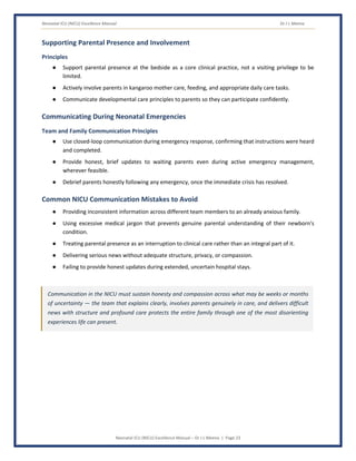 Neonatal ICU (NICU) Excellence Manual Dr J L Meena
Neonatal ICU (NICU) Excellence Manual – Dr J L Meena | Page 23
Supporting Parental Presence and Involvement
Principles
● Support parental presence at the bedside as a core clinical practice, not a visiting privilege to be
limited.
● Actively involve parents in kangaroo mother care, feeding, and appropriate daily care tasks.
● Communicate developmental care principles to parents so they can participate confidently.
Communicating During Neonatal Emergencies
Team and Family Communication Principles
● Use closed-loop communication during emergency response, confirming that instructions were heard
and completed.
● Provide honest, brief updates to waiting parents even during active emergency management,
wherever feasible.
● Debrief parents honestly following any emergency, once the immediate crisis has resolved.
Common NICU Communication Mistakes to Avoid
● Providing inconsistent information across different team members to an already anxious family.
● Using excessive medical jargon that prevents genuine parental understanding of their newborn's
condition.
● Treating parental presence as an interruption to clinical care rather than an integral part of it.
● Delivering serious news without adequate structure, privacy, or compassion.
● Failing to provide honest updates during extended, uncertain hospital stays.
Communication in the NICU must sustain honesty and compassion across what may be weeks or months
of uncertainty — the team that explains clearly, involves parents genuinely in care, and delivers difficult
news with structure and profound care protects the entire family through one of the most disorienting
experiences life can present.
 