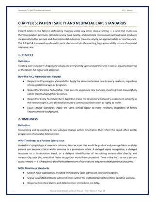 Neonatal ICU (NICU) Excellence Manual Dr J L Meena
Neonatal ICU (NICU) Excellence Manual – Dr J L Meena | Page 24
CHAPTER 5: PATIENT SAFETY AND NEONATAL CARE STANDARDS
Patient safety in the NICU is defined by margins unlike any other clinical setting — a unit that maintains
thermoregulation precisely, calculates every dose exactly, and monitors continuously without lapse produces
measurably better survival and developmental outcomes than one relying on approximation or reactive care.
The R-T-A-C-A framework applies with particular intensity to the exacting, high-vulnerability nature of neonatal
intensive care.
1. RESPECT
Definition
Treating every newborn's fragile physiology and every family's genuine partnership in care as equally deserving
of the NICU's full rigour and attention.
How the NICU Demonstrates Respect
● Respect for Physiological Vulnerability: Apply the same meticulous care to every newborn, regardless
of size, gestational age, or prognosis.
● Respect for Parental Partnership: Treat parents as genuine care partners, involving them meaningfully
rather than managing their presence.
● Respect for Every Team Member's Expertise: Value the respiratory therapist's assessment as highly as
the neonatologist's, and the bedside nurse's continuous observation as highly as either.
● Equal Service Standards: Apply the same clinical rigour to every newborn, regardless of family
circumstance or background.
2. TIMELINESS
Definition
Recognizing and responding to physiological change within timeframes that reflect the rapid, often subtle
progression of neonatal deterioration.
Why Timeliness Is a Patient Safety Issue
A newborn's physiological reserve is minimal; deterioration that would be gradual and manageable in an older
patient can become critical within minutes in a premature infant. A delayed sepsis recognition, a delayed
response to a desaturation trend, or a delayed identification of necrotizing enterocolitis directly and
measurably costs outcomes that faster recognition would have protected. Time in the NICU is not a service
quality metric — it is frequently the entire determinant of survival and long-term developmental outcome.
NICU Timeliness Standards
● Golden-hour stabilization: initiated immediately upon admission, without exception.
● Sepsis-suspected antibiotic administration: within the institutionally defined time-sensitive window.
● Response to critical alarms and deterioration: immediate, no delay.
 