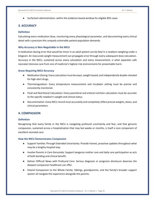 Neonatal ICU (NICU) Excellence Manual Dr J L Meena
Neonatal ICU (NICU) Excellence Manual – Dr J L Meena | Page 25
● Surfactant administration: within the evidence-based window for eligible RDS cases.
3. ACCURACY
Definition
Calculating every medication dose, monitoring every physiological parameter, and documenting every clinical
detail with a precision this uniquely vulnerable patient population demands.
Why Accuracy Is Non-Negotiable in the NICU
A medication dosing error that would be minor in an adult patient can be fatal in a newborn weighing under a
kilogram. An inaccurate weight measurement can propagate error through every subsequent dose calculation.
Accuracy in the NICU, sustained across every calculation and every measurement, is what separates safe
neonatal intensive care from one of medicine's highest-risk environments for preventable harm.
Areas Requiring NICU Accuracy
● Medication Dosing: Every calculation must be exact, weight-based, and independently double-checked
for high-alert drugs.
● Thermoregulation: Every temperature measurement and incubator setting must be precise and
consistently monitored.
● Fluid and Nutritional Calculation: Every parenteral and enteral nutrition calculation must be accurate
to the specific newborn's weight and clinical status.
● Documentation: Every NICU record must accurately and completely reflect precise weights, doses, and
clinical parameters.
4. COMPASSION
Definition
Recognizing that every family in the NICU is navigating profound uncertainty and fear, and that genuine
compassion, sustained across a hospitalization that may last weeks or months, is itself a core component of
excellent neonatal care.
How the NICU Demonstrates Compassion
● Support Families Through Extended Uncertainty: Provide honest, proactive updates throughout what
may be a lengthy hospital stay.
● Involve Parents in Care Genuinely: Support kangaroo mother care and daily care participation as acts
of both bonding and clinical benefit.
● Deliver Difficult News with Profound Care: Serious diagnosis or prognosis disclosure deserves the
deepest compassion healthcare can offer.
● Extend Compassion to the Whole Family: Siblings, grandparents, and the family's broader support
system all navigate this experience alongside the parents.
 
