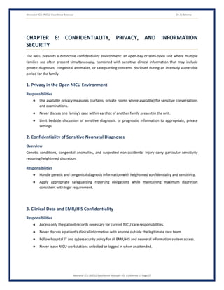 Neonatal ICU (NICU) Excellence Manual Dr J L Meena
Neonatal ICU (NICU) Excellence Manual – Dr J L Meena | Page 27
CHAPTER 6: CONFIDENTIALITY, PRIVACY, AND INFORMATION
SECURITY
The NICU presents a distinctive confidentiality environment: an open-bay or semi-open unit where multiple
families are often present simultaneously, combined with sensitive clinical information that may include
genetic diagnoses, congenital anomalies, or safeguarding concerns disclosed during an intensely vulnerable
period for the family.
1. Privacy in the Open NICU Environment
Responsibilities
● Use available privacy measures (curtains, private rooms where available) for sensitive conversations
and examinations.
● Never discuss one family's case within earshot of another family present in the unit.
● Limit bedside discussion of sensitive diagnostic or prognostic information to appropriate, private
settings.
2. Confidentiality of Sensitive Neonatal Diagnoses
Overview
Genetic conditions, congenital anomalies, and suspected non-accidental injury carry particular sensitivity
requiring heightened discretion.
Responsibilities
● Handle genetic and congenital diagnosis information with heightened confidentiality and sensitivity.
● Apply appropriate safeguarding reporting obligations while maintaining maximum discretion
consistent with legal requirement.
3. Clinical Data and EMR/HIS Confidentiality
Responsibilities
● Access only the patient records necessary for current NICU care responsibilities.
● Never discuss a patient's clinical information with anyone outside the legitimate care team.
● Follow hospital IT and cybersecurity policy for all EMR/HIS and neonatal information system access.
● Never leave NICU workstations unlocked or logged in when unattended.
 