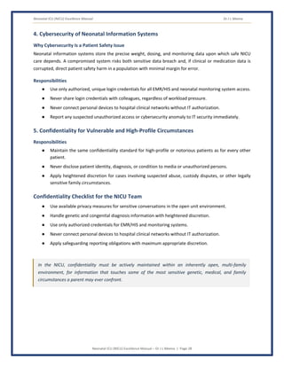 Neonatal ICU (NICU) Excellence Manual Dr J L Meena
Neonatal ICU (NICU) Excellence Manual – Dr J L Meena | Page 28
4. Cybersecurity of Neonatal Information Systems
Why Cybersecurity Is a Patient Safety Issue
Neonatal information systems store the precise weight, dosing, and monitoring data upon which safe NICU
care depends. A compromised system risks both sensitive data breach and, if clinical or medication data is
corrupted, direct patient safety harm in a population with minimal margin for error.
Responsibilities
● Use only authorized, unique login credentials for all EMR/HIS and neonatal monitoring system access.
● Never share login credentials with colleagues, regardless of workload pressure.
● Never connect personal devices to hospital clinical networks without IT authorization.
● Report any suspected unauthorized access or cybersecurity anomaly to IT security immediately.
5. Confidentiality for Vulnerable and High-Profile Circumstances
Responsibilities
● Maintain the same confidentiality standard for high-profile or notorious patients as for every other
patient.
● Never disclose patient identity, diagnosis, or condition to media or unauthorized persons.
● Apply heightened discretion for cases involving suspected abuse, custody disputes, or other legally
sensitive family circumstances.
Confidentiality Checklist for the NICU Team
● Use available privacy measures for sensitive conversations in the open unit environment.
● Handle genetic and congenital diagnosis information with heightened discretion.
● Use only authorized credentials for EMR/HIS and monitoring systems.
● Never connect personal devices to hospital clinical networks without IT authorization.
● Apply safeguarding reporting obligations with maximum appropriate discretion.
In the NICU, confidentiality must be actively maintained within an inherently open, multi-family
environment, for information that touches some of the most sensitive genetic, medical, and family
circumstances a parent may ever confront.
 