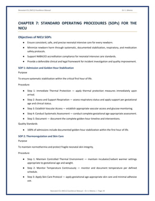 Neonatal ICU (NICU) Excellence Manual Dr J L Meena
Neonatal ICU (NICU) Excellence Manual – Dr J L Meena | Page 29
CHAPTER 7: STANDARD OPERATING PROCEDURES (SOPs) FOR THE
NICU
Objectives of NICU SOPs
● Ensure consistent, safe, and precise neonatal intensive care for every newborn.
● Minimize newborn harm through systematic, documented stabilization, respiratory, and medication
safety protocols.
● Support NABH/JCI accreditation compliance for neonatal intensive care standards.
● Provide a defensible clinical and legal framework for incident investigation and quality improvement.
SOP 1: Admission and Golden Hour Stabilization
Purpose
To ensure systematic stabilization within the critical first hour of life.
Procedure
● Step 1: Immediate Thermal Protection — apply thermal protection measures immediately upon
arrival.
● Step 2: Assess and Support Respiration — assess respiratory status and apply support per gestational
age and clinical status.
● Step 3: Establish Vascular Access — establish appropriate vascular access and glucose monitoring.
● Step 4: Conduct Systematic Assessment — conduct complete gestational age-appropriate assessment.
● Step 5: Document — document the complete golden-hour timeline and interventions.
Quality Standards
● 100% of admissions include documented golden-hour stabilization within the first hour of life.
SOP 2: Thermoregulation and Skin Care
Purpose
To maintain normothermia and protect fragile neonatal skin integrity.
Procedure
● Step 1: Maintain Controlled Thermal Environment — maintain incubator/radiant warmer settings
appropriate to gestational age and weight.
● Step 2: Monitor Temperature Continuously — monitor and document temperature per defined
schedule.
● Step 3: Apply Skin Care Protocol — apply gestational age-appropriate skin care and minimal adhesive
use.
 