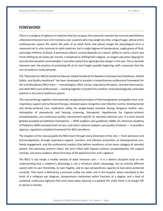 Neonatal ICU (NICU) Excellence Manual Dr J L Meena
Neonatal ICU (NICU) Excellence Manual – Dr J L Meena | Page 3
FOREWORD
There is a category of vigilance in medicine that has no equal: the sustained, moment-by-moment watchfulness
a Neonatal Intensive Care Unit maintains over a patient who may weigh less than a bag of sugar, whose entire
cardiovascular system fits within the palm of an adult hand, and whose margin for physiological error is
measured not in units common to adult medicine, but in single degrees of temperature, single grams of fluid,
and single millilitres of blood. A premature infant's survival depends on a team's ability to notice a heart rate
trend shifting by ten beats per minute, a temperature drifting half a degree, an oxygen saturation dipping for
seconds that would be unremarkable in any other patient but signal genuine danger in this one. This is neonatal
intensive care: the practice of protecting life at its most fragile possible beginning, with a precision that the
rest of medicine rarely demands.
The “Neonatal ICU (NICU) Excellence Manual: Global Standards for Newborn Intensive Care Excellence, Patient
Safety, and Quality Healthcare” has been developed to provide a comprehensive professional framework for
the multidisciplinary NICU team — neonatologists, NICU nurses, respiratory therapists, neonatal pharmacists,
and allied NICU care professionals — working together to protect the smallest, most physiologically vulnerable
patients in the entire healthcare system.
This manual brings together internationally recognized principles of thermoregulation and golden-hour care,
respiratory support and surfactant therapy, neonatal sepsis recognition and infection control, developmental
and family-centered care, medication safety for weight-based neonatal dosing, kangaroo mother care,
retinopathy of prematurity and hearing screening, therapeutic hypothermia for hypoxic-ischemic
encephalopathy, and continuous quality improvement specific to neonatal intensive care. It is built around
globally accepted accreditation frameworks — WHO newborn care guidelines, NABH, JCI, American Academy
of Pediatrics (AAP) neonatal levels of care, and India's national newborn care quality initiatives — to provide a
rigorous, regulation-compliant framework for NICU excellence.
The chapters of this manual guide the NICU team through every dimension of the role — from admission and
thermoregulation, through respiratory support, nutrition, and infection prevention, to developmental care,
family engagement, and the professional conduct that defines excellence across every category of neonatal
patient: the extremely preterm infant, the term infant with hypoxic-ischemic encephalopathy, the surgical
neonate, and every newborn whose first days of life depend on this unit's vigilance.
The NICU is not simply a smaller version of adult intensive care — it is a distinct discipline built on the
understanding that a newborn's physiology is not a miniature adult's physiology, but an entirely different
system with its own thresholds, its own fragility, and its own extraordinary capacity to heal when protected
correctly. Their work is defined by a precision unlike any other unit in the hospital: doses calculated to the
tenth of a milligram per kilogram, temperatures maintained within fractions of a degree, and a level of
sustained, continuous vigilance that must never lapse, because in a patient this small, there is no margin left
to absorb a mistake.
 