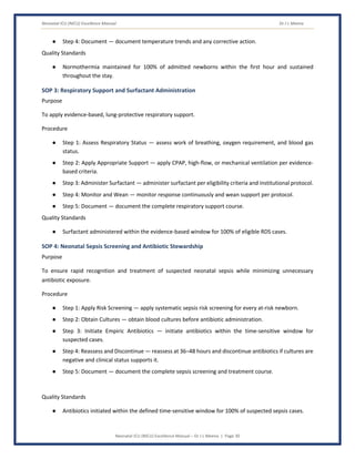 Neonatal ICU (NICU) Excellence Manual Dr J L Meena
Neonatal ICU (NICU) Excellence Manual – Dr J L Meena | Page 30
● Step 4: Document — document temperature trends and any corrective action.
Quality Standards
● Normothermia maintained for 100% of admitted newborns within the first hour and sustained
throughout the stay.
SOP 3: Respiratory Support and Surfactant Administration
Purpose
To apply evidence-based, lung-protective respiratory support.
Procedure
● Step 1: Assess Respiratory Status — assess work of breathing, oxygen requirement, and blood gas
status.
● Step 2: Apply Appropriate Support — apply CPAP, high-flow, or mechanical ventilation per evidence-
based criteria.
● Step 3: Administer Surfactant — administer surfactant per eligibility criteria and institutional protocol.
● Step 4: Monitor and Wean — monitor response continuously and wean support per protocol.
● Step 5: Document — document the complete respiratory support course.
Quality Standards
● Surfactant administered within the evidence-based window for 100% of eligible RDS cases.
SOP 4: Neonatal Sepsis Screening and Antibiotic Stewardship
Purpose
To ensure rapid recognition and treatment of suspected neonatal sepsis while minimizing unnecessary
antibiotic exposure.
Procedure
● Step 1: Apply Risk Screening — apply systematic sepsis risk screening for every at-risk newborn.
● Step 2: Obtain Cultures — obtain blood cultures before antibiotic administration.
● Step 3: Initiate Empiric Antibiotics — initiate antibiotics within the time-sensitive window for
suspected cases.
● Step 4: Reassess and Discontinue — reassess at 36–48 hours and discontinue antibiotics if cultures are
negative and clinical status supports it.
● Step 5: Document — document the complete sepsis screening and treatment course.
Quality Standards
● Antibiotics initiated within the defined time-sensitive window for 100% of suspected sepsis cases.
 