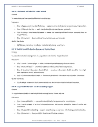 Neonatal ICU (NICU) Excellence Manual Dr J L Meena
Neonatal ICU (NICU) Excellence Manual – Dr J L Meena | Page 31
SOP 5: Central Line and Vascular Access Bundle
Purpose
To prevent central line-associated bloodstream infection.
Procedure
● Step 1: Apply Aseptic Insertion Technique — apply maximal sterile barrier precautions during insertion.
● Step 2: Maintain the Line — apply standardized dressing and access protocols.
● Step 3: Conduct Daily Necessity Review — review line necessity daily and remove promptly when no
longer needed.
● Step 4: Document — document insertion, maintenance, and removal.
Quality Standards
● CLABSI rate maintained at or below institutional/national benchmark.
SOP 6: Weight-Based Medication Dosing and Double-Check
Purpose
To prevent medication dosing errors in a population with minimal margin for error.
Procedure
● Step 1: Verify Current Weight — verify current weight before every dose calculation.
● Step 2: Calculate Dose — calculate weight-based dose per standardized protocol.
● Step 3: Complete Independent Double-Check — complete independent double-check for every high-
alert medication before administration.
● Step 4: Administer and Document — administer per verified calculation and document completely.
Quality Standards
● 100% of high-alert medications administered with documented independent double-check.
SOP 7: Kangaroo Mother Care and Breastfeeding Support
Purpose
To support developmental care and parental bonding as core clinical practice.
Procedure
● Step 1: Assess Eligibility — assess clinical stability for kangaroo mother care initiation.
● Step 2: Facilitate KMC — facilitate skin-to-skin contact per protocol, supporting parental comfort and
confidence.
● Step 3: Support Breastfeeding — support breastfeeding or expressed milk feeding per clinical status.
● Step 4: Document — document KMC duration and feeding progress.
 