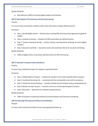 Neonatal ICU (NICU) Excellence Manual Dr J L Meena
Neonatal ICU (NICU) Excellence Manual – Dr J L Meena | Page 32
Quality Standards
● KMC offered to 100% of clinically eligible newborns and families.
SOP 8: Retinopathy of Prematurity and Hearing Screening
Purpose
To ensure timely screening for conditions where early intervention changes lifelong outcome.
Procedure
● Step 1: Identify Eligible Infants — identify infants meeting ROP screening criteria (gestational age/birth
weight).
● Step 2: Schedule Screening — schedule first ROP examination per defined timeline.
● Step 3: Conduct Hearing Screening — conduct hearing screening before discharge for every eligible
newborn.
● Step 4: Document and Refer — document results and coordinate referral for any abnormal finding.
Quality Standards
● 100% of eligible infants screened per defined timeline for ROP and hearing.
SOP 9: Neonatal Transport (Inborn/Outborn)
Purpose
To ensure safe, stabilized transport for newborns requiring transfer.
Procedure
● Step 1: Stabilize Before Transport — stabilize the newborn to the extent possible before transport.
● Step 2: Coordinate Receiving Unit — coordinate with the receiving NICU and confirm acceptance.
● Step 3: Provide Structured Handover — provide complete clinical handover using a standardized tool.
● Step 4: Monitor During Transport — maintain continuous monitoring throughout transport.
● Step 5: Document — document the complete transport process.
Quality Standards
● 100% of transports include documented structured handover and continuous monitoring.
SOP 10: Discharge Planning and Follow-Up Coordination
Purpose
To ensure safe transition from NICU to home with appropriate follow-up.
 