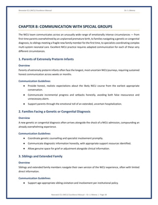 Neonatal ICU (NICU) Excellence Manual Dr J L Meena
Neonatal ICU (NICU) Excellence Manual – Dr J L Meena | Page 34
CHAPTER 8: COMMUNICATION WITH SPECIAL GROUPS
The NICU team communicates across an unusually wide range of emotionally intense circumstances — from
first-time parents overwhelmed by an unplanned premature birth, to families navigating a genetic or congenital
diagnosis, to siblings meeting a fragile new family member for the first time, to specialists coordinating complex
multi-system neonatal care. Excellent NICU practice requires adapted communication for each of these very
different circumstances.
1. Parents of Extremely Preterm Infants
Overview
Parents of extremely preterm infants often face the longest, most uncertain NICU journeys, requiring sustained
honest communication across weeks or months.
Communication Guidelines
● Provide honest, realistic expectations about the likely NICU course from the earliest appropriate
conversation.
● Communicate incremental progress and setbacks honestly, avoiding both false reassurance and
unnecessary alarm.
● Support parents through the emotional toll of an extended, uncertain hospitalization.
2. Families Facing a Genetic or Congenital Diagnosis
Overview
A new genetic or congenital diagnosis often arrives alongside the shock of a NICU admission, compounding an
already overwhelming experience.
Communication Guidelines
● Coordinate genetic counselling and specialist involvement promptly.
● Communicate diagnostic information honestly, with appropriate support resources identified.
● Allow genuine space for grief or adjustment alongside clinical information.
3. Siblings and Extended Family
Overview
Siblings and extended family members navigate their own version of the NICU experience, often with limited
direct information.
Communication Guidelines
● Support age-appropriate sibling visitation and involvement per institutional policy.
 