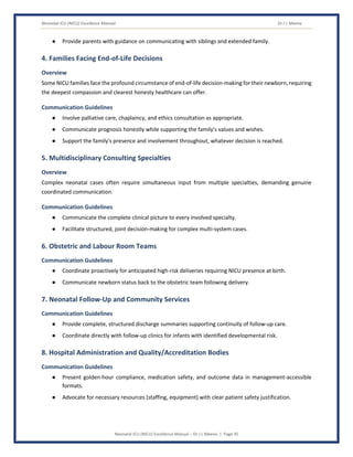 Neonatal ICU (NICU) Excellence Manual Dr J L Meena
Neonatal ICU (NICU) Excellence Manual – Dr J L Meena | Page 35
● Provide parents with guidance on communicating with siblings and extended family.
4. Families Facing End-of-Life Decisions
Overview
Some NICU families face the profound circumstance of end-of-life decision-making for their newborn, requiring
the deepest compassion and clearest honesty healthcare can offer.
Communication Guidelines
● Involve palliative care, chaplaincy, and ethics consultation as appropriate.
● Communicate prognosis honestly while supporting the family's values and wishes.
● Support the family's presence and involvement throughout, whatever decision is reached.
5. Multidisciplinary Consulting Specialties
Overview
Complex neonatal cases often require simultaneous input from multiple specialties, demanding genuine
coordinated communication.
Communication Guidelines
● Communicate the complete clinical picture to every involved specialty.
● Facilitate structured, joint decision-making for complex multi-system cases.
6. Obstetric and Labour Room Teams
Communication Guidelines
● Coordinate proactively for anticipated high-risk deliveries requiring NICU presence at birth.
● Communicate newborn status back to the obstetric team following delivery.
7. Neonatal Follow-Up and Community Services
Communication Guidelines
● Provide complete, structured discharge summaries supporting continuity of follow-up care.
● Coordinate directly with follow-up clinics for infants with identified developmental risk.
8. Hospital Administration and Quality/Accreditation Bodies
Communication Guidelines
● Present golden-hour compliance, medication safety, and outcome data in management-accessible
formats.
● Advocate for necessary resources (staffing, equipment) with clear patient safety justification.
 
