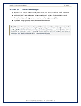 Neonatal ICU (NICU) Excellence Manual Dr J L Meena
Neonatal ICU (NICU) Excellence Manual – Dr J L Meena | Page 36
Universal NICU Communication Principles
● Communicate honestly and consistently across every team member and every family interaction.
● Respond to every deterioration and every family's genuine concern with appropriate urgency.
● Always involve parents as genuine partners, not passive recipients of updates.
● Document every significant clinical communication completely.
The NICU team that communicates with equal skill toward overwhelmed first-time parents, families
navigating a genetic diagnosis, and those facing the hardest decisions any parent can face serves every
stakeholder at maximum impact — exacting clinical excellence delivered alongside the sustained
compassion that neonatal intensive care, at its most human, demands.
 
