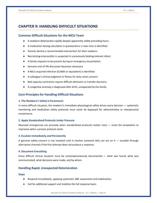 Neonatal ICU (NICU) Excellence Manual Dr J L Meena
Neonatal ICU (NICU) Excellence Manual – Dr J L Meena | Page 37
CHAPTER 9: HANDLING DIFFICULT SITUATIONS
Common Difficult Situations for the NICU Team
● A newborn deteriorates rapidly despite apparently stable preceding hours.
● A medication dosing calculation is questioned or a near-miss is identified.
● Parents decline a recommended intervention for their newborn.
● Necrotizing enterocolitis is suspected in a previously feeding-tolerant infant.
● A family requests to be present during an emergency resuscitation.
● Genuine end-of-life discussion becomes necessary.
● A NICU-acquired infection (CLABSI or equivalent) is identified.
● A colleague's clinical judgment or fitness for duty raises concern.
● Bed capacity constraints require difficult admission or transfer decisions.
● A congenital anomaly is diagnosed after birth, unexpected by the family.
Core Principles for Handling Difficult Situations
1. The Newborn's Safety Is Paramount
In every difficult situation, the newborn's immediate physiological safety drives every decision — systematic
monitoring and medication safety protocols must never be bypassed for administrative or interpersonal
convenience.
2. Apply Standardized Protocols Under Pressure
Neonatal emergencies are precisely when standardized protocols matter most — resist the temptation to
improvise when a proven protocol exists.
3. Escalate Immediately and Persistently
A genuine safety concern is not resolved until it reaches someone who can act on it — escalate through
alternative channels if the first attempt does not produce a response.
4. Document Everything
Every difficult clinical situation must be contemporaneously documented — what was found, what was
communicated, what decisions were made, and by whom.
Handling Rapid, Unexpected Deterioration
Steps
● Respond immediately, applying systematic ABC assessment and stabilization.
● Call for additional support and mobilize the full response team.
 