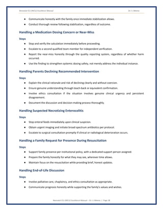 Neonatal ICU (NICU) Excellence Manual Dr J L Meena
Neonatal ICU (NICU) Excellence Manual – Dr J L Meena | Page 38
● Communicate honestly with the family once immediate stabilization allows.
● Conduct thorough review following stabilization, regardless of outcome.
Handling a Medication Dosing Concern or Near-Miss
Steps
● Stop and verify the calculation immediately before proceeding.
● Escalate to a second qualified team member for independent verification.
● Report the near-miss honestly through the quality reporting system, regardless of whether harm
occurred.
● Use the finding to strengthen systemic dosing safety, not merely address the individual instance.
Handling Parents Declining Recommended Intervention
Steps
● Explain the clinical rationale and risk of declining clearly and without coercion.
● Ensure genuine understanding through teach-back or equivalent confirmation.
● Involve ethics consultation if the situation involves genuine clinical urgency and persistent
disagreement.
● Document the discussion and decision-making process thoroughly.
Handling Suspected Necrotizing Enterocolitis
Steps
● Stop enteral feeds immediately upon clinical suspicion.
● Obtain urgent imaging and initiate broad-spectrum antibiotics per protocol.
● Escalate to surgical consultation promptly if clinical or radiological deterioration occurs.
Handling a Family Request for Presence During Resuscitation
Steps
● Support family presence per institutional policy, with a dedicated support person assigned.
● Prepare the family honestly for what they may see, wherever time allows.
● Maintain focus on the resuscitation while providing brief, honest updates.
Handling End-of-Life Discussion
Steps
● Involve palliative care, chaplaincy, and ethics consultation as appropriate.
● Communicate prognosis honestly while supporting the family's values and wishes.
 