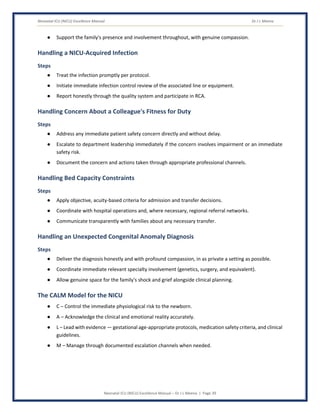 Neonatal ICU (NICU) Excellence Manual Dr J L Meena
Neonatal ICU (NICU) Excellence Manual – Dr J L Meena | Page 39
● Support the family's presence and involvement throughout, with genuine compassion.
Handling a NICU-Acquired Infection
Steps
● Treat the infection promptly per protocol.
● Initiate immediate infection control review of the associated line or equipment.
● Report honestly through the quality system and participate in RCA.
Handling Concern About a Colleague's Fitness for Duty
Steps
● Address any immediate patient safety concern directly and without delay.
● Escalate to department leadership immediately if the concern involves impairment or an immediate
safety risk.
● Document the concern and actions taken through appropriate professional channels.
Handling Bed Capacity Constraints
Steps
● Apply objective, acuity-based criteria for admission and transfer decisions.
● Coordinate with hospital operations and, where necessary, regional referral networks.
● Communicate transparently with families about any necessary transfer.
Handling an Unexpected Congenital Anomaly Diagnosis
Steps
● Deliver the diagnosis honestly and with profound compassion, in as private a setting as possible.
● Coordinate immediate relevant specialty involvement (genetics, surgery, and equivalent).
● Allow genuine space for the family's shock and grief alongside clinical planning.
The CALM Model for the NICU
● C – Control the immediate physiological risk to the newborn.
● A – Acknowledge the clinical and emotional reality accurately.
● L – Lead with evidence — gestational age-appropriate protocols, medication safety criteria, and clinical
guidelines.
● M – Manage through documented escalation channels when needed.
 